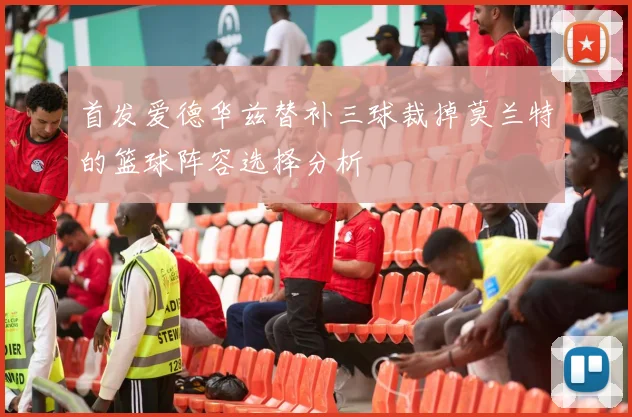 首发爱德华兹替补三球裁掉莫兰特的篮球阵容选择分析