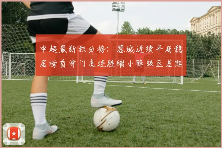中超最新积分榜：蓉城连续平局稳居榜首津门虎连胜缩小降级区差距