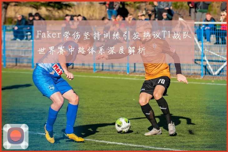 Faker带伤坚持训练引发热议T1战队世界赛中路体系深度解析